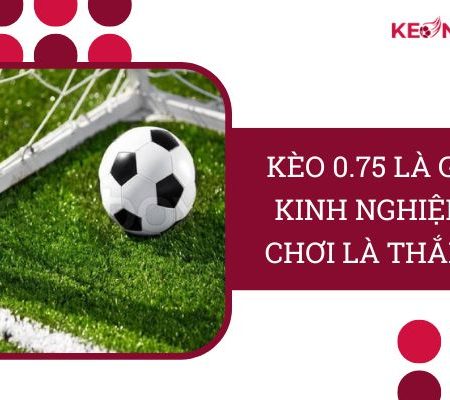 Kèo 0.75 Là Gì? Kinh Nghiệm “Chơi Là Thắng” Từ Cao Thủ